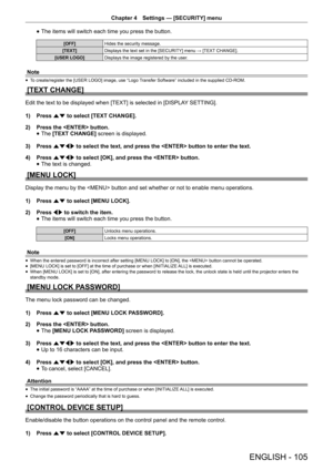 Page 105Chapter 4 Settings — [SECURITY] menu
ENGLISH - 105
 
f The items will switch each time you press the button.
[OFF]
Hides the security message.
[TEXT] Displays the text set in the [SECURITY] menu → [TEXT CHANGE].
[USER LOGO] Displays the image registered by the user.
Note
 
f To create/register the [USER LOGO] image, use “Logo Transfer Software” included in the supplied CD-ROM.
[TEXT CHANGE]
Edit the text to be displayed when [TEXT] is selected in [DISPLA
Y SETTING].
1)  Press as to select [TEXT CHANGE]....