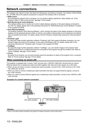 Page 112Chapter 5 Operation of Function — Network connections
112 - ENGLISH
Network connections
This projector has network function that allows the following by connecting a computer. The wireless module (Model 
No.: ET-WML100) of the optional accessories is required if the wireless LAN is connected.
 
f WEB control
 
By accessing the projector from a computer, you can perform setting, adjustment, status display, etc. of the 
projector. Refer to “Web control function” ( x page 119) for details.
 
f Multi...