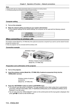 Page 114Chapter 5 Operation of Function — Network connections
114 - ENGLISH
Note
 
f Please confirm with your network administrator before you connect to an existing network.
 
f The following settings are set before the projector leaves the factory
.
[DHCP]OFF
[IP ADDRESS] 192.168.10.100
[SUBNET MASK] 255.255.255.0
[DEFAULT GATEWAY] 192.168.10.1
[DNS1]/[DNS2] NONE
Computer setting
1)  Turn on the computer.
2)  Make the network setting according to your system administrator.
 
f If the projector settings are the...