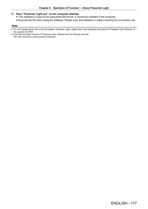 Page 117Chapter 5 Operation of Function — 
About Presenter Light
ENGLISH - 117
7) Save “Presenter Light.exe” on the computer desktop.
 
f This software is used as the executable file format. It cannot be installed in the computer
.
 
f Execute this file when using the software. Please save this software or make a shortcut for convenient use.
Note
 
f For more details about how to use the software “Presenter Light”, please refer to the operating instructions of “Presenter Light Software” of 
the supplied CD-ROM....