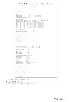 Page 129Chapter 5 Operation of Function — Web control function
ENGLISH - 129
=== Panasonic projector report(CONFIGURE) ===
Projector Type          : PT-EZ590
Serial No               : SH1234567
-----  E-mail setup data -----
TEMPERATURE WARNING SETUP 
MINIMUM TIME            at [ 60] minutes interval 
INTAKE AIR TEMPERATURE  Over [ 45 degC / 113 degF ] 
ERROR                   [ OFF ] 
LAMP RUNTIME            [ OFF ]   at REMAIN [ 400] H 
LAMP RUNTIME            [ OFF ]   at REMAIN [ 200] H 
INTAKE AIR...