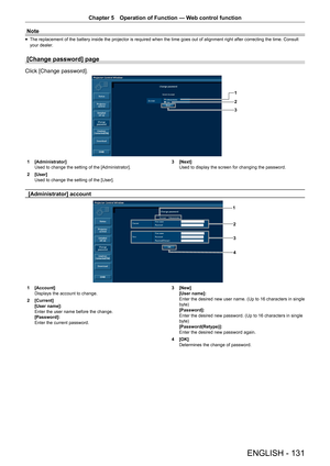 Page 131Chapter 5 Operation of Function — Web control function
ENGLISH - 131
Note
 
f The replacement of the battery inside the projector is required when the time goes out of alignment right after correcting the time. Consult 
your dealer.
[Change password] page
Click [Change password].
1
2
3
1 
[Administrator]
Used to change the setting of the [Administrator].
2  [User]
Used to change the setting of the [User]. 3 
[Next]
Used to display the screen for changing the password.
[Administrator] account
1
3
4
2
1...