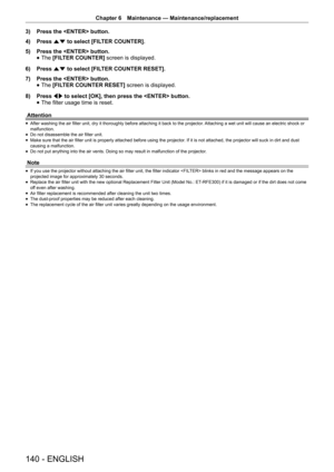 Page 140Chapter 6 Maintenance — Maintenance/replacement
140 - ENGLISH
3) 
Press the  button.
4)  Press as to select [FILTER COUNTER].
5)  Press the  button.
 
f The 
[FILTER COUNTER]  screen is displayed. 
6)  Press as to select [FILTER COUNTER RESET].
7)  Press the  button.
 
f The 
[FILTER COUNTER RESET]  screen is displayed. 
8)  Press qw to select [OK], then press the  button.
 
f The filter usage time is reset.
Attention
 
f After washing the air filter unit, dry it thoroughly before attaching it back to...