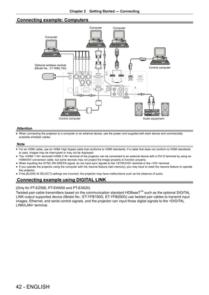 Page 42Chapter 2 Getting Started — Connecting
42 - ENGLISH
Connecting example: Computers
Computer
Computer Computer
Optional wireless module 
(Model No.: ET-WML100) Control computer
Control computer Audio equipment
Attention
 
f When connecting the projector to a computer or an external device, use the power cord supplied with each device and commercially 
available shielded cables.
Note
 
f For an HDMI cable, use an HDMI High Speed cable that conforms to HDMI standards. If a cable that does not conform to HDMI...