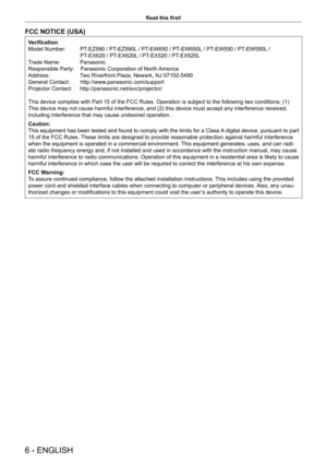 Page 66 - ENGLISH
Read this first!
FCC NOTICE (USA)
Verification
Model Number:          PT-EZ590 / PT-EZ590L / PT-EW650 / PT-EW650L / PT-EW550 / PT-EW550L /   
                                  PT-EX620 / PT-EX620L / PT-EX520 / PT-EX520L
Trade Name:           Panasonic
Responsible Party:    Panasonic Corporation of North America
Address:          Two Riverfront Plaza, Newark, NJ 07102-5490
General Contact:       http://www.panasonic.com/support
Projector Contact:     http://panasonic.net/avc/projector/
This...