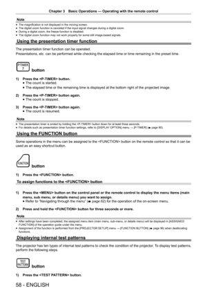 Page 58Chapter 3 Basic Operations — Operating with the remote control
58 - ENGLISH
Note
 
f The magnification is not displayed in the moving screen.
 
f The digital zoom function is canceled if the input signal changes during\
 a digital zoom.
 
f During a digital zoom, the freeze function is disabled.
 
f The digital zoom function may not work properly for some still image-bas\
ed signals.
Using the presentation timer function
The presentation timer function can be operated.
Presentations, etc. can be...