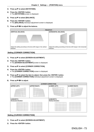 Page 73Chapter 4 Settings —  [POSITION] menu
ENGLISH - 73
3) 
Press as to select [KEYSTONE].
4)  Press the  button.
 
f The 
[KEYSTONE]  screen is displayed.
5)  Press as to select [BALANCE].
6)  Press the  button.
 
f The
 [BALANCE]  individual adjustment screen is displayed.
7)  Press asqw to adjust the balance.
Adjustment
[VERTICAL BALANCE][VERTICAL  BALANCE][HORIZONT AL BALANCE]
Adjust the setting according to the lens shift range in the vertical 
direction. [HORIZONTAL BALANCE]
[VERTICAL
 BALANCE]...