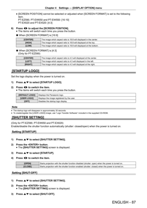 Page 87Chapter 4 Settings — [DISPLAY OPTION] menu
ENGLISH - 87
 
f [SCREEN POSITION] cannot be selected or adjusted when [SCREEN FORMA
T] is set to the following 
item. 
PT-EZ590, PT-EW650 and PT-EW550: [16:10]  
PT-EX620 and PT-EX520: [4:3]
6)  Press qw to adjust the [SCREEN POSITION].
 
f The items will switch each time you press the button.
r  When [SCREEN FORMAT] is [16:9]
[CENTER]
The image which aspect ratio is 16:9 will displayed in the center.
[HIGH] The image which aspect ratio is 16:9 will displayed...