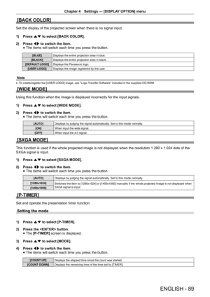 Page 89Chapter 4 Settings — [DISPLAY OPTION] menu
ENGLISH - 89
[BACK COLOR]
Set the display of the projected screen when there is no signal input.
1) 
Press as to select [BACK COLOR].
2)  Press qw to switch the item.
 
f The items will switch each time you press the button.
[BLUE]
Displays the entire projection area in blue.
[BLACK] Displays the entire projection area in black.
[DEFAULT LOGO] Displays the Panasonic logo.
[USER LOGO] Displays the image registered by the user.
Note
 
f To create/register the...