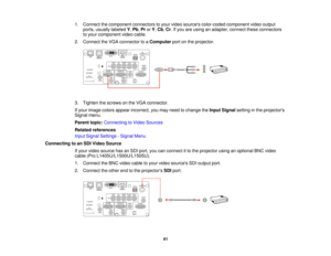 Page 4141
1. Connect the component connectors to your video sources color-coded component video output
ports, usually labeled Y,Pb, ProrY, Cb, Cr. If you are using an adapter, connect these connectors
to your component video cable.
2. Connect the VGA connector to a Computerport on the projector.
3. Tighten the screws on the VGA connector.
If your image colors appear incorrect, you may need to change the Input Signalsetting in the projectors
Signal menu.
Parent topic: Connecting to Video Sources
Related...