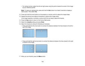 Page 114114
• For vertical corners, adjust the left and right areas using the points nearest the center of the image
as your reference points.
Note: To reset your adjustments, press and hold the Escbutton for at least 2 seconds to display a
reset screen. Then select Yes.
12. Press and hold the arrow buttons on the projector or remote control to adjust the image shape.
13. Repeat the previous two steps as necessary to adjust other image areas. If the image expands or contracts, continue with the next step to...