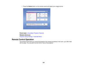 Page 120120
• Press the
Homebutton on the remote control and select your image source.
Parent topic: Using Basic Projector Features
Related references
Projector Setup Settings - Extended Menu
Remote Control Operation The remote control lets you control the projector from almost anywhere in the room, up to 98.4 feet
(30 m) away. You can point it at the front or rear of the projector.  