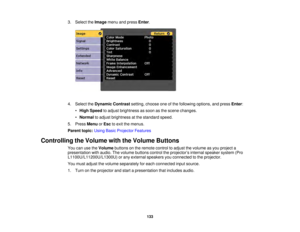 Page 133133
3. Select the
Imagemenu and press Enter.
4. Select the Dynamic Contrast setting, choose one of the following options, and press Enter:
• High Speed to adjust brightness as soon as the scene changes.
• Normal to adjust brightness at the standard speed.
5. Press MenuorEsc to exit the menus.
Parent topic: Using Basic Projector Features
Controlling the Volume with the Volume Buttons You can use the Volumebuttons on the remote control to adjust the volume as you project a
presentation with audio. The...