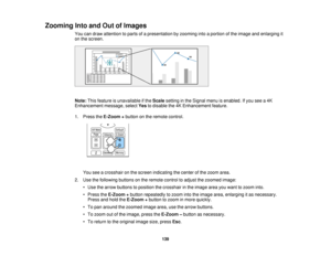 Page 139139
Zooming Into and Out of Images
You can draw attention to parts of a presentation by zooming into a portion of the image and enlarging it
on the screen.
Note:This feature is unavailable if the Scalesetting in the Signal menu is enabled. If you see a 4K
Enhancement message, select Yesto disable the 4K Enhancement feature.
1. Press the E-Zoom +button on the remote control.
You see a crosshair on the screen indicating the center of the zoom area.
2. Use the following buttons on the remote control to...