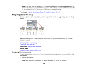 Page 168168
Note:
If you dont know the projectors ID, hold down the IDbutton and press the Homebutton to
temporarily display the projectors ID on the screen. If the batteries are left out of the remote control
for an extended period, the remote control ID returns to its default setting.
Parent topic: Projector Identification System for Multiple Projector Control
Tiling Images into One Image You can project the same image from up to nine projectors to create one large image using the Tiling
feature.
Note:Before...