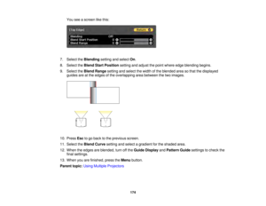 Page 174174
You see a screen like this:
7. Select the Blendingsetting and select On.
8. Select the Blend Start Position setting and adjust the point where edge blending begins.
9. Select the Blend Rangesetting and select the width of the blended area so that the displayed
guides are at the edges of the overlapping area between the two images.
10. Press Escto go back to the previous screen.
11. Select the Blend Curvesetting and select a gradient for the shaded area.
12. When the edges are blended, turn off the...