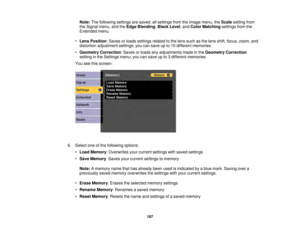 Page 187187
Note:
The following settings are saved: all settings from the Image menu, the Scalesetting from
the Signal menu, and the Edge Blending,Black Level, and Color Matchingsettings from the
Extended menu.
• Lens Position: Saves or loads settings related to the lens such as the lens shift, focus, zoom, and
distortion adjustment settings; you can save up to 10 different memories
• Geometry Correction: Saves or loads any adjustments made in the Geometry Correction
setting in the Settings menu; you can save up...