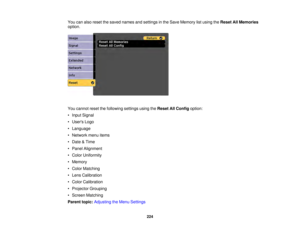 Page 224224
You can also reset the saved names and settings in the Save Memory list using the
Reset All Memories
option.
You cannot reset the following settings using the Reset All Configoption:
• Input Signal
• Users Logo
• Language
• Network menu items
• Date & Time
• Panel Alignment
• Color Uniformity
• Memory
• Color Matching
• Lens Calibration
• Color Calibration
• Projector Grouping
• Screen Matching
Parent topic: Adjusting the Menu Settings 