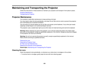 Page 225225
Maintaining and Transporting the Projector
Follow the instructions in these sections to maintain your projector and transport it from place to place.
Projector Maintenance
Transporting the Projector
Projector Maintenance Your projector needs little maintenance to keep working at its best.
You may need to clean the lens periodically, and clean the air filter and air vents to prevent the projector
from overheating due to blocked ventilation.
The only parts you should replace are the air filter and...