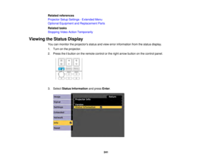 Page 241241
Related references
Projector Setup Settings - Extended Menu
Optional Equipment and Replacement Parts
Related tasks
Stopping Video Action Temporarily
Viewing the Status Display You can monitor the projectors status and view error information from the status display.
1. Turn on the projector.
2. Press theibutton on the remote control or the right arrow button on the control panel.
3. Select Status Information and pressEnter.  