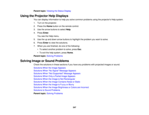Page 247247
Parent topic:
Viewing the Status Display
Using the Projector Help Displays You can display information to help you solve common problems using the projectors Help system.
1. Turn on the projector.
2. Press theHomebutton on the remote control.
3. Use the arrow buttons to select Help.
4. Press Enter.
You see the Help menu.
5. Use the up and down arrow buttons to highlight the problem you want to solve.
6. Press Enterto view the solutions.
7. When you are finished, do one of the following: • To select...