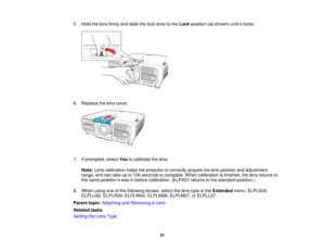 Page 5151
5. Hold the lens firmly and slide the lock lever to the
Lockposition (as shown) until it locks.
6. Replace the lens cover.
7. If prompted, select Yesto calibrate the lens.
Note: Lens calibration helps the projector to correctly acquire the lens position and adjustment
range, and can take up to 100 seconds to complete. When calibration is finished, the lens returns to
the same position it was in before calibration. (ELPX01 returns to the standard position.)
8. When using one of the following lenses,...