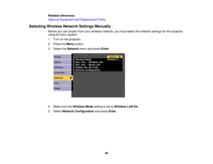 Page 6666
Related references
Optional Equipment and Replacement Parts
Selecting Wireless Network Settings Manually Before you can project from your wireless network, you must select the network settings for the projector
using its menu system.
1. Turn on the projector.
2. Press theMenubutton.
3. Select the Networkmenu and press Enter.
4. Make sure the Wireless Modesetting is set toWireless LAN On.
5. Select Network Configuration and pressEnter. 