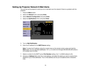 Page 7171
Setting Up Projector Network E-Mail Alerts
You can set up the projector to send you an e-mail alert over the network if there is a problem with the
projector.
1. Press theMenubutton.
2. Select the Networkmenu and press Enter.
3. Select Network Configuration and pressEnter.
4. Select the Notificationsmenu and press Enter.
5. Turn on Mail Notification.
6. Enter the IP address for the SMTP Serversetting.
Note: To enter the IP address using the numeric keys on the remote control, press and hold the
Num...