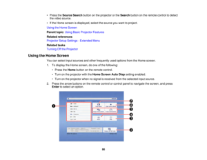 Page 8686
• Press the
Source Search button on the projector or the Searchbutton on the remote control to detect
the video source.
• If the Home screen is displayed, select the source you want to project.
Using the Home Screen
Parent topic: Using Basic Projector Features
Related references
Projector Setup Settings - Extended Menu
Related tasks
Turning Off the Projector
Using the Home Screen You can select input sources and other frequently used options from the Home screen.
1. To display the Home screen, do one...