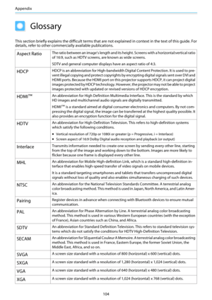 Page 105Appendix
104
Glossary
This section briefly explains the difficult terms that are not explained in context in the text of this guide. For
details, refer to other commercially available publications.
Aspect RatioThe ratio between an image's length and its height. Screens with a horizontal:vertical ratio
of 16:9, such as HDTV screens, are known as wide screens.
SDTV and general computer displays have an aspect ratio of 4:3.
HDCPHDCP is an abbreviation for High-bandwidth Digital Content Protection. It is...