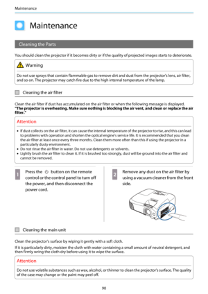 Page 91Maintenance
90
Maintenance
Cleaning the Parts
You should clean the projector if it becomes dirty or if the quality of projected images starts to deteriorate.
Warning
Do not use sprays that contain flammable gas to remove dirt and dust from the projector's lens, air filter,
and so on. The projector may catch fire due to the high internal temperature of the lamp.
Cleaning the air filter
Clean the air filter if dust has accumulated on the air filter or when the following message is displayed.
"The...