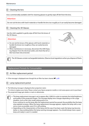 Page 92Maintenance
91
Cleaning the lens
Use a commercially available cloth for cleaning glasses to gently wipe off dirt from the lens.
Attention
Do not rub the lens with harsh materials or handle the lens too roughly as it can easily become damaged.
Cleaning the 3D Glasses
Use the cloth supplied to gently wipe off dirt from the lenses of
the 3D Glasses.
Attention
•Do not rub the lenses of the glasses with harsh materials or
handle the lenses too roughly as they can easily become
damaged.
•When maintenance is...