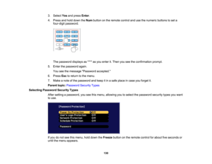 Page 130

130
3.
Select Yesandpress Enter.
 4.
Press andhold down theNum button onthe remote controlandusethenumeric buttonstoset a
 four-digit
password.
 The
password displaysas**** asyou enter it.Then youseetheconfirmation prompt.
 5.
Enter thepassword again.
 You
seethemessage Password accepted.
 6.
Press Esctoreturn tothe menu.
 7.
Make anote ofthe password andkeep itin asafe place incase youforget it.
 Parent
topic:Password SecurityTypes
 Selecting
Password SecurityTypes
 After
setting apassword,...