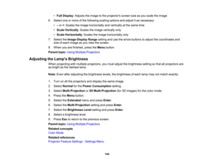 Page 144

144
•
Full Display :Adjusts theimage tothe projectors screensizeasyou scale theimage
 6.
Select oneormore ofthe following scalingoptions andadjust itas necessary:
 •
–or +:Scales theimage horizontally andvertically atthe same time
 •
Scale Vertically :Scales theimage vertically only
 •
Scale Horizontally :Scales theimage horizontally only
 7.
Select theImage Display Rangesettingandusethearrow buttons toadjust thecoordinates and
 size
ofeach image asyou view thescreen.
 8.
When youarefinished,...