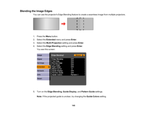 Page 145

145
Blending
theImage Edges
 You
canusetheprojectors EdgeBlending featuretocreate aseamless imagefrommultiple projectors.
 1.
Press theMenu button.
 2.
Select theExtended menuandpress Enter.
 3.
Select theMulti-Projection settingandpress Enter.
 4.
Select theEdge Blending settingandpress Enter.
 You
seethisscreen:
 5.
Turn onthe Edge Blending ,Guide Display ,and Pattern Guidesettings.
 Note:
Ifthe projected guideisunclear, trychanging theGuide Colors setting.  