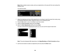 Page 148

148
Note:
When multiple screens overlap, startyour adjustments onthe area withthemost overlap (the
 brightest
area).
 You
seethisscreen:
 7.
Adjust thebrightness andtone ofthe areas thatdonot overlap tomatch theareas thatoverlap using
 the
displayed adjustment sliders.Repeat thisstep onany overlapping areas.
 8.
Press theEsc button toreturn tothe Black Levelmenu screen.
 9.
Select theArea Correction settingandpress Enter.
 10.
Select theStart Adjustments settingandpress Enter.
 You
seeascreen likethis...