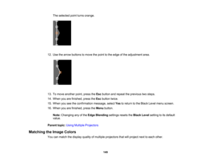 Page 149

149
The
selected pointturns orange.
 12.
Use thearrow buttons tomove thepoint tothe edge ofthe adjustment area.
 13.
Tomove another point,press theEsc button andrepeat theprevious twosteps.
 14.
When youarefinished, presstheEsc button twice.
 15.
When youseetheconfirmation message,selectYestoreturn tothe Black Levelmenu screen.
 16.
When youarefinished, presstheMenu button.
 Note:
Changing anyofthe Edge Blending settingsresetstheBlack Levelsetting toits default
 value.

Parent
topic:UsingMultiple...