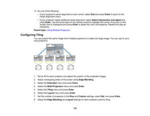 Page 155

155
14.
Doone ofthe following:
 •
Ifyour projectors panelalignment isnow correct, selectExitandpress Enter toreturn tothe
 Panel
Alignment menu.
 •
Ifyour projector needsadditional panelalignment, selectSelect intersection andadjust and
 press
Enter.Use thearrow keysonthe remote controltohighlight thecorner ofany boxonthe
 screen
thatismisaligned andpress Enter toadjust thecolor convergence. Repeatthisstep as
 necessary.

Parent
topic:UsingMultiple Projectors
 Configuring
Tiling
 You
canproject thesame...