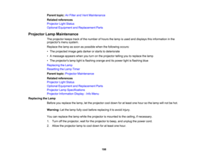 Page 198

198
Parent
topic:AirFilter andVent Maintenance
 Related
references
 Projector
LightStatus
 Optional
Equipment andReplacement Parts
 Projector
LampMaintenance
 The
projector keepstrackofthe number ofhours thelamp isused anddisplays thisinformation inthe
 projectors
menusystem.
 Replace
thelamp assoon aspossible whenthefollowing occurs:
 •
The projected imagegetsdarker orstarts todeteriorate
 •
Amessage appearswhenyouturn onthe projector tellingyoutoreplace thelamp
 •
The projectors lamplightisflashing...