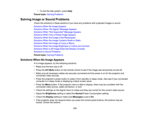Page 212

212
•
To exit thehelp system, pressHelp.
 Parent
topic:Solving Problems
 Solving
ImageorSound Problems
 Check
thesolutions inthese sections ifyou have anyproblems withprojected imagesorsound.
 Solutions
WhenNoImage Appears
 Solutions
WhenNo Signal Message Appears
 Solutions
WhenNot Supported Message Appears
 Solutions
WhenOnlyaPartial ImageAppears
 Solutions
WhentheImage isNot Rectangular
 Solutions
WhentheImage Contains NoiseorStatic
 Solutions
WhentheImage isFuzzy orBlurry
 Solutions
WhentheImage...