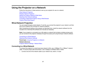 Page 57

57
Using
theProjector onaNetwork
 Follow
theinstructions inthese sections toset upyour projector foruse onanetwork.
 Wired
Network Projection
 Wireless
NetworkProjection
 Setting
UpProjector NetworkE-MailAlerts
 Selecting
OtherNetwork Settings
 Controlling
aNetworked ProjectorUsingaWeb Browser
 Crestron
RoomView Support
 Wired
Network Projection
 You
canproject through awired network. Todothis, youconnect theprojector toyour network, andthen
 set
upyour projector andcomputer fornetwork projection....
