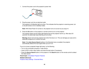 Page 85

85
1.
Connect thepower cordtothe projectors powerinlet.
 2.
Plug thepower cordintoanelectrical outlet.
 The
projectors On/Standby lightturns blue.Thisindicates thattheprojector isreceiving power,but
 is
not yetturned on(itisin standby mode).
 Note:
WithDirect Power Onturned on,theprojector turnsonassoon asyou plug itin.
 3.
Press theOnbutton onthe projector orremote controltoturn onthe projector.
 The
projector beepsandthestatus lightflashes blueasthe projector warmsup.After about 30
 seconds,...