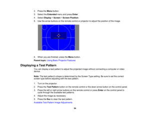 Page 94

94
2.
Press theMenu button.
 3.
Select theExtended menuandpress Enter.
 4.
Select Display >Screen >Screen Position .
 5.
Use thearrow buttons onthe remote controlorprojector toadjust theposition ofthe image.
 6.
When youarefinished, presstheMenu button.
 Parent
topic:UsingBasicProjector Features
 Displaying
aTest Pattern
 You
candisplay atest pattern toadjust theprojected imagewithout connecting acomputer orvideo
 device.

Note:
Thetestpatterns shapeisdetermined bythe Screen Typesetting. Besure toset...