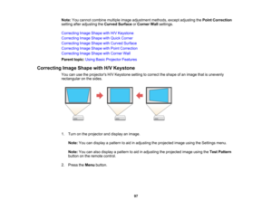 Page 97

97
Note:
Youcannot combine multipleimageadjustment methods,exceptadjusting thePoint Correction
 setting
afteradjusting theCurved Surface orCorner Wallsettings.
 Correcting
ImageShape withH/VKeystone
 Correcting
ImageShape withQuick Corner
 Correcting
ImageShape withCurved Surface
 Correcting
ImageShape withPoint Correction
 Correcting
ImageShape withCorner Wall
 Parent
topic:UsingBasicProjector Features
 Correcting
ImageShape withH/VKeystone
 You
canusetheprojectors H/VKeystone settingtocorrect...