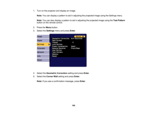 Page 109

109
1.
Turn onthe projector anddisplay animage.
 Note:
Youcandisplay apattern toaid inadjusting theprojected imageusingtheSettings menu.
 Note:
Youcanalso display apattern toaid inadjusting theprojected imageusingtheTest Pattern
 button
onthe remote control.
 2.
Press theMenu button.
 3.
Select theSettings menuandpress Enter.
 4.
Select theGeometric Correction settingandpress Enter.
 5.
Select theCorner Wallsetting andpress Enter.
 Note:
Ifyou seeaconfirmation message,pressEnter. 