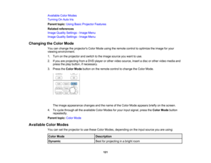Page 121

121
Available
ColorModes
 Turning
OnAuto Iris
 Parent
topic:UsingBasicProjector Features
 Related
references
 Image
Quality Settings -Image Menu
 Image
Quality Settings -Image Menu
 Changing
theColor Mode
 You
canchange theprojectors ColorMode usingtheremote controltooptimize theimage foryour
 viewing
environment.
 1.
Turn onthe projector andswitch tothe image source youwant touse.
 2.
Ifyou areprojecting fromaDVD player orother video source, insertadisc orother video media and
 press
theplay button,...
