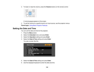 Page 124

124
2.
Tolower orraise thevolume, presstheVolume buttonsonthe remote control.
 A
volume gaugeappears onthe screen.
 3.
Toset the volume toaspecific levelforaninput source, usetheprojector menus.
 Parent
topic:UsingBasicProjector Features
 Setting
theDate andTime
 You
cansetthe date andtime forthe projector.
 1.
Press theMenu button.
 2.
Select theExtended menuandpress Enter.
 3.
Select theOperation settingandpress Enter.
 4.
Select theDate &Time setting andpress Enter.
 You
seeascreen likethis:
 5....