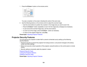 Page 128

128
1.
Press theE-Zoom +button onthe remote control.
 You
seeacrosshair onthe screen indicating thecenter ofthe zoom area.
 2.
Use thefollowing buttonsonthe remote controltoadjust thezoomed image:
 •
Use thearrow buttons toposition thecrosshair inthe image areayouwant tozoom into.
 •
Press theE-Zoom +button repeatedly tozoom intotheimage area,enlarging itas necessary.
 •
To pan around thezoomed imagearea,usethearrow buttons.
 •
To zoom outofthe image, presstheE-Zoom –button asnecessary.
 •
To return...