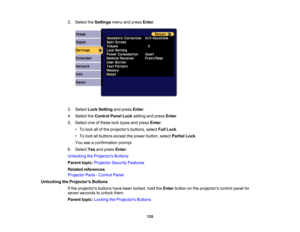 Page 135

135
2.
Select theSettings menuandpress Enter.
 3.
Select LockSetting andpress Enter.
 4.
Select theControl PanelLocksetting andpress Enter.
 5.
Select oneofthese locktypes andpress Enter:
 •
To lock allofthe projectors buttons,selectFullLock .
 •
To lock allbuttons exceptthepower button, selectPartial Lock.
 You
seeaconfirmation prompt.
 6.
Select Yesandpress Enter.
 Unlocking
theProjector s Buttons
 Parent
topic:Projector SecurityFeatures
 Related
references
 Projector
Parts-Control Panel
 Unlocking...