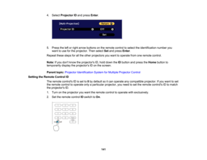 Page 141

141
4.
Select Projector IDand press Enter.
 5.
Press theleftorright arrow buttons onthe remote controltoselect theidentification numberyou
 want
touse forthe projector. Thenselect Setand press Enter.
 Repeat
thesestepsforallthe other projectors youwant tooperate fromoneremote control.
 Note:
Ifyou dont know theprojectors ID,hold down theIDbutton andpress theHome button to
 temporarily
displaytheprojectors IDon the screen.
 Parent
topic:Projector Identification SystemforMultiple Projector Control...